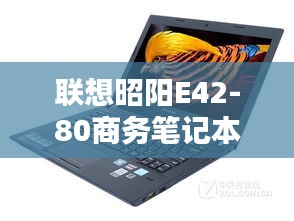 联想昭阳E42-80商务笔记本，全方位体验与实用特性探索